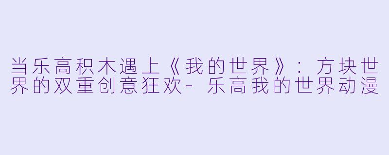 当乐高积木遇上《我的世界》：方块世界的双重创意狂欢-乐高我的世界动漫