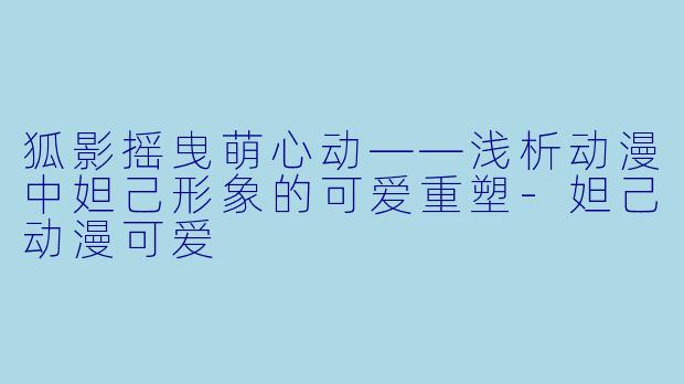 狐影摇曳萌心动——浅析动漫中妲己形象的可爱重塑-妲己动漫可爱