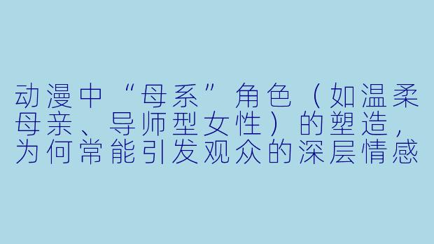 动漫中“母系”角色（如温柔母亲、导师型女性）的塑造，为何常能引发观众的深层情感共鸣？
