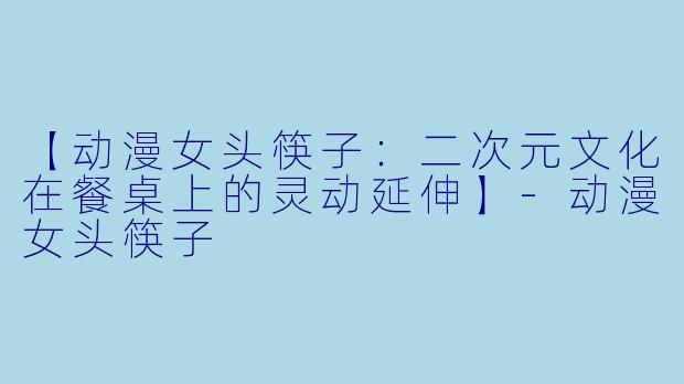 【动漫女头筷子：二次元文化在餐桌上的灵动延伸】