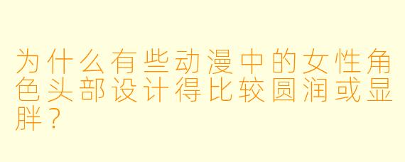 为什么有些动漫中的女性角色头部设计得比较圆润或显胖?