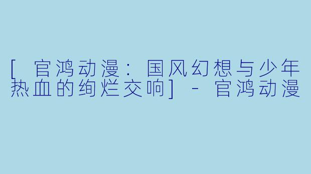 [官鸿动漫：国风幻想与少年热血的绚烂交响]