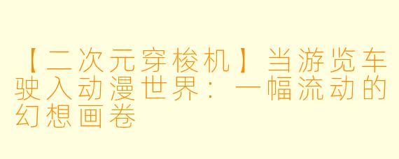 【二次元穿梭机】当游览车驶入动漫世界：一幅流动的幻想画卷
