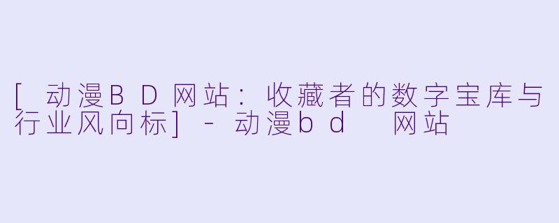 [动漫BD网站：收藏者的数字宝库与行业风向标]-动漫bd 网站