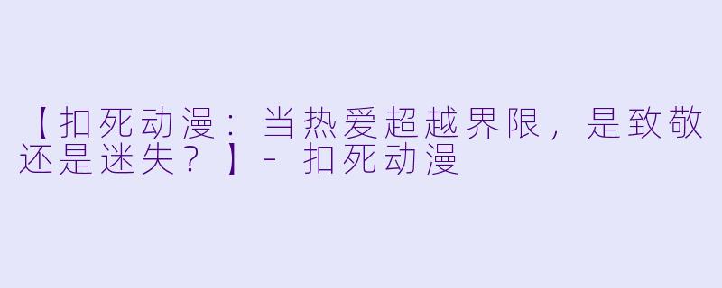 【扣死动漫:当热爱超越界限,是致敬还是迷失?】-扣死动漫