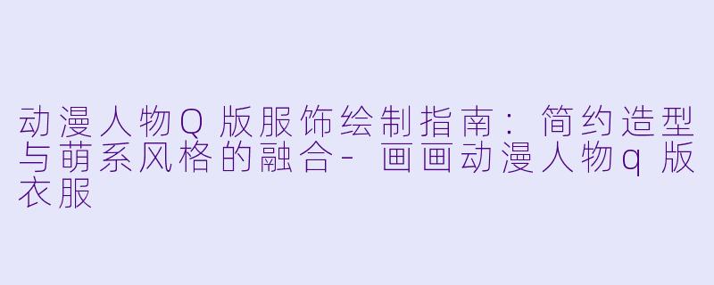 动漫人物Q版服饰绘制指南：简约造型与萌系风格的融合-画画动漫人物q版衣服