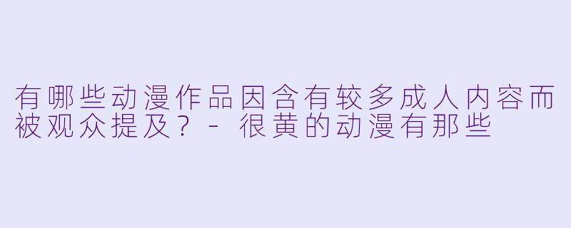 有哪些动漫作品因含有较多成人内容而被观众提及?-很黄的动漫有那些