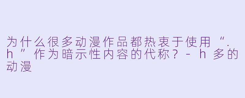 为什么很多动漫作品都热衷于使用“.h”作为暗示性内容的代称？-h多的动漫