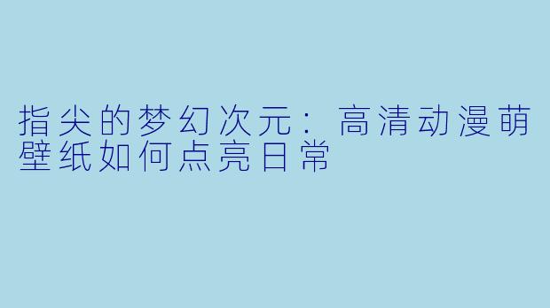 指尖的梦幻次元:高清动漫萌壁纸如何点亮日常