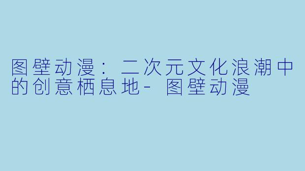 图壁动漫:二次元文化浪潮中的创意栖息地-图壁动漫