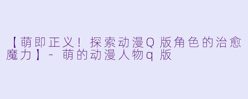 【萌即正义！探索动漫Q版角色的治愈魔力】-萌的动漫人物q版
