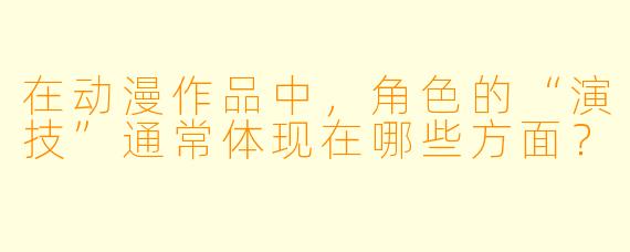 在动漫作品中，角色的“演技”通常体现在哪些方面？