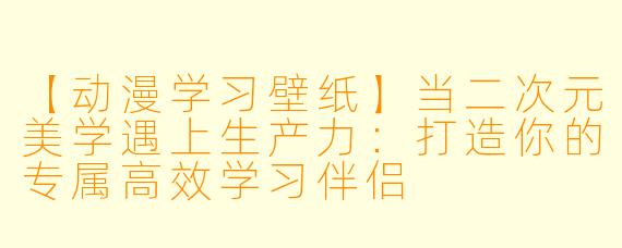 【动漫学习壁纸】当二次元美学遇上生产力：打造你的专属高效学习伴侣