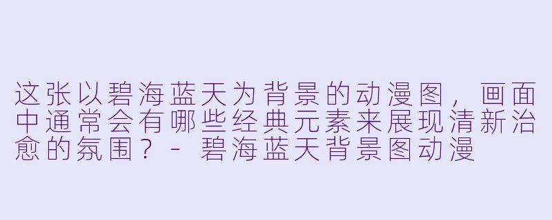 这张以碧海蓝天为背景的动漫图，画面中通常会有哪些经典元素来展现清新治愈的氛围？