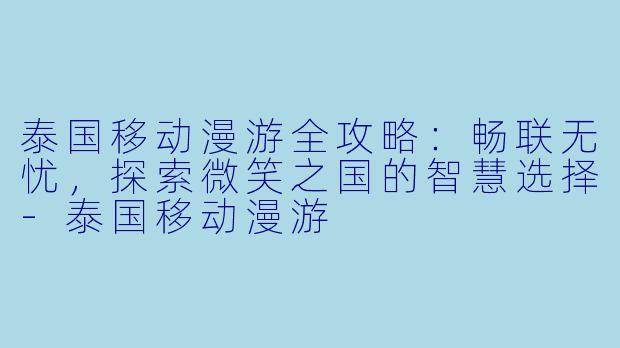 泰国移动漫游全攻略:畅联无忧,探索微笑之国的智慧选择-泰国移动漫游