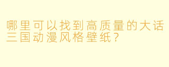 哪里可以找到高质量的大话三国动漫风格壁纸？
