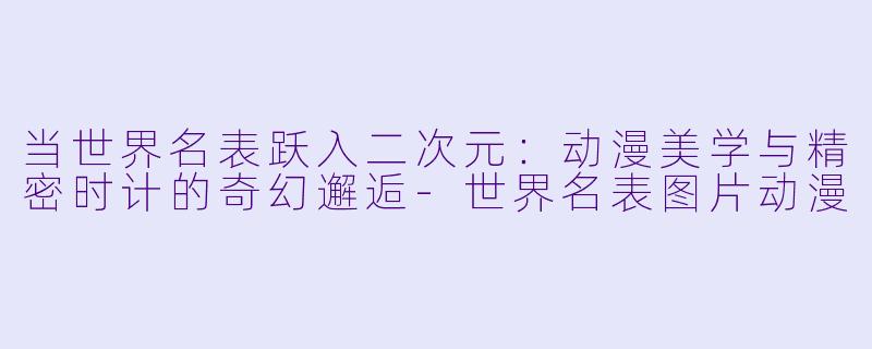 当世界名表跃入二次元：动漫美学与精密时计的奇幻邂逅-世界名表图片动漫
