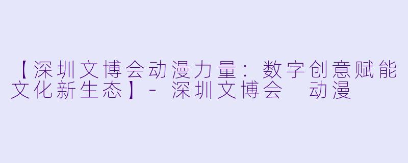 【深圳文博会动漫力量：数字创意赋能文化新生态】-深圳文博会 动漫
