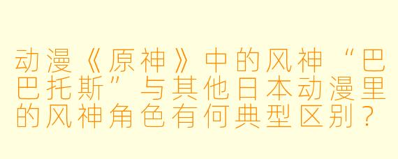 动漫《原神》中的风神“巴巴托斯”与其他日本动漫里的风神角色有何典型区别？