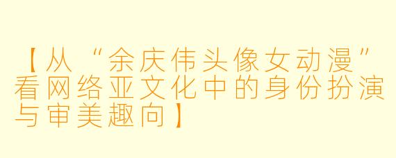 【从“余庆伟头像女动漫”看网络亚文化中的身份扮演与审美趣向】