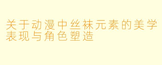 关于动漫中丝袜元素的美学表现与角色塑造