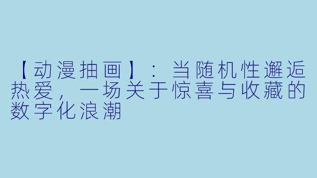 【动漫抽画】：当随机性邂逅热爱，一场关于惊喜与收藏的数字化浪潮