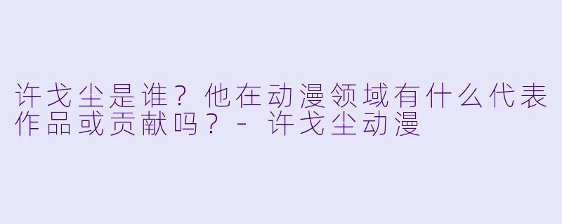 许戈尘是谁？他在动漫领域有什么代表作品或贡献吗？-许戈尘动漫
