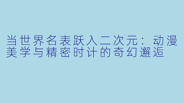 当世界名表跃入二次元：动漫美学与精密时计的奇幻邂逅