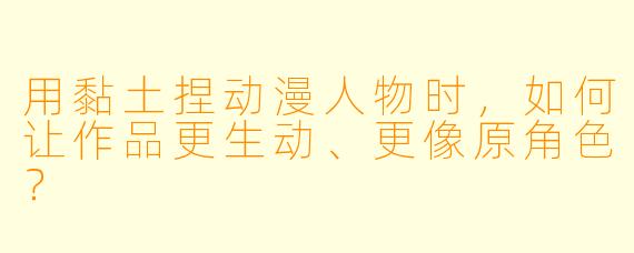 用黏土捏动漫人物时，如何让作品更生动、更像原角色？
