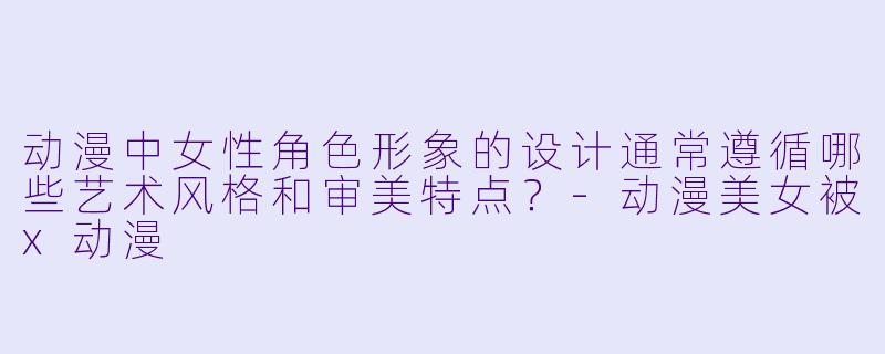 动漫中女性角色形象的设计通常遵循哪些艺术风格和审美特点？