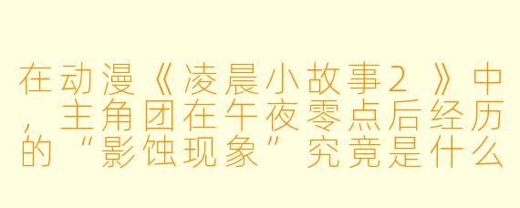 在动漫《凌晨小故事2》中，主角团在午夜零点后经历的“影蚀现象”究竟是什么，为何只有持有“时之碎片”的人才能看见并与之对抗？