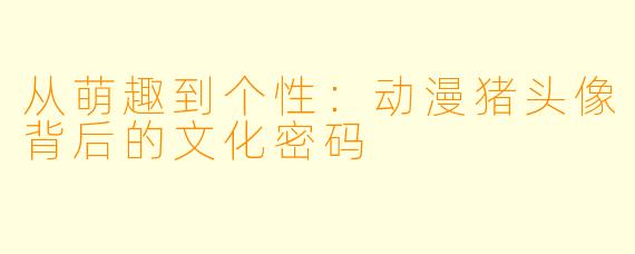 从萌趣到个性：动漫猪头像背后的文化密码
