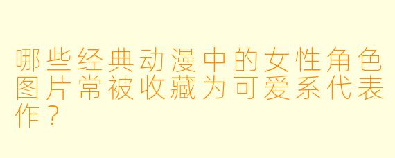 哪些经典动漫中的女性角色图片常被收藏为可爱系代表作？