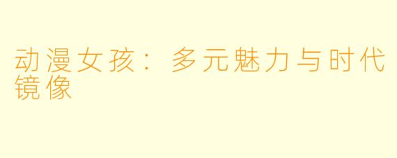 动漫女孩：多元魅力与时代镜像
