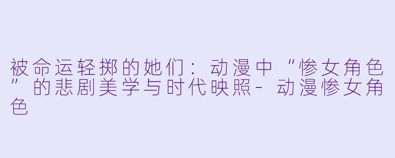被命运轻掷的她们：动漫中“惨女角色”的悲剧美学与时代映照-动漫惨女角色