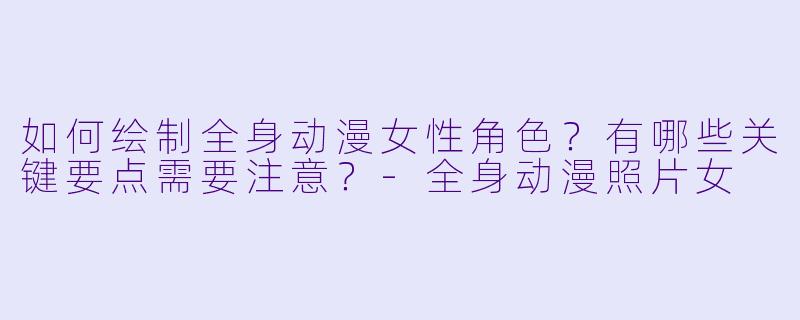 如何绘制全身动漫女性角色？有哪些关键要点需要注意？-全身动漫照片女