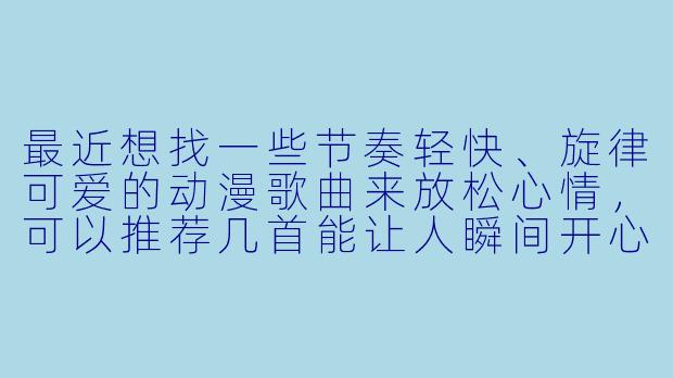 最近想找一些节奏轻快、旋律可爱的动漫歌曲来放松心情，可以推荐几首能让人瞬间开心起来的经典曲目吗？