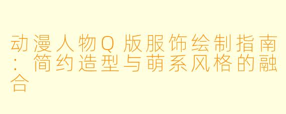 动漫人物Q版服饰绘制指南：简约造型与萌系风格的融合