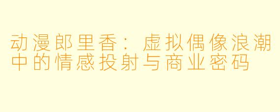 动漫郎里香：虚拟偶像浪潮中的情感投射与商业密码