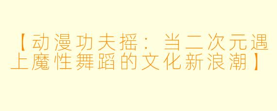 【动漫功夫摇：当二次元遇上魔性舞蹈的文化新浪潮】