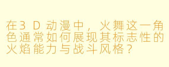 在3D动漫中，火舞这一角色通常如何展现其标志性的火焰能力与战斗风格？