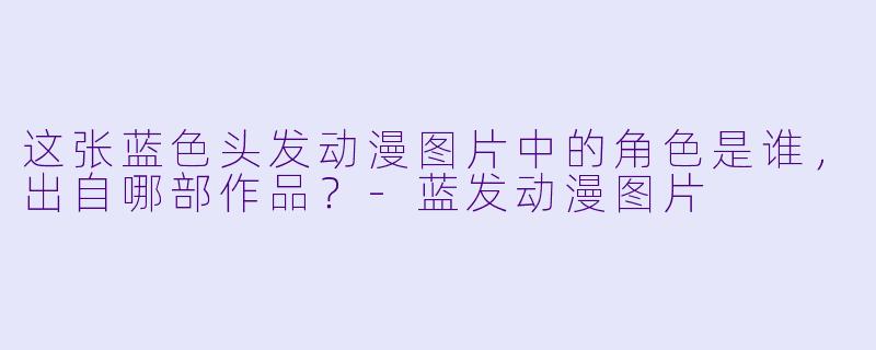 这张蓝色头发动漫图片中的角色是谁，出自哪部作品？-蓝发动漫图片