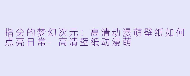 指尖的梦幻次元:高清动漫萌壁纸如何点亮日常-高清壁纸动漫萌
