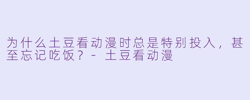 为什么土豆看动漫时总是特别投入，甚至忘记吃饭？-土豆看动漫