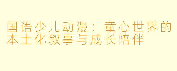 国语少儿动漫：童心世界的本土化叙事与成长陪伴
