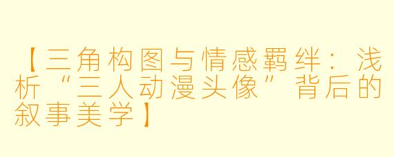 【三角构图与情感羁绊：浅析“三人动漫头像”背后的叙事美学】