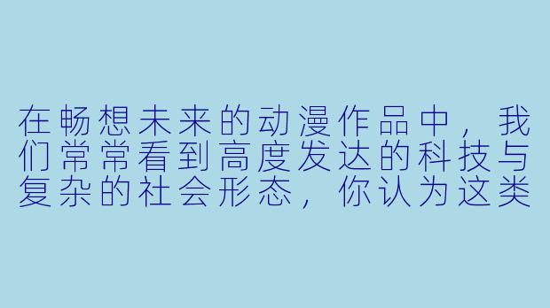 在畅想未来的动漫作品中，我们常常看到高度发达的科技与复杂的社会形态，你认为这类动漫最核心的魅力是什么？它如何影响我们对现实未来的思考？