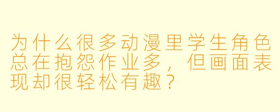 为什么很多动漫里学生角色总在抱怨作业多，但画面表现却很轻松有趣？