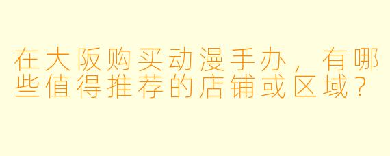 在大阪购买动漫手办，有哪些值得推荐的店铺或区域？