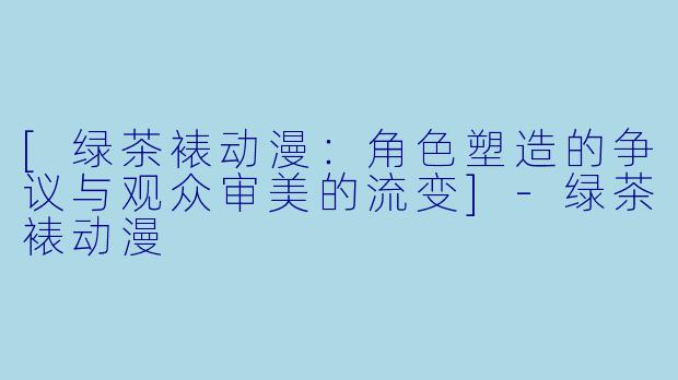 [绿茶裱动漫：角色塑造的争议与观众审美的流变]-绿茶裱动漫